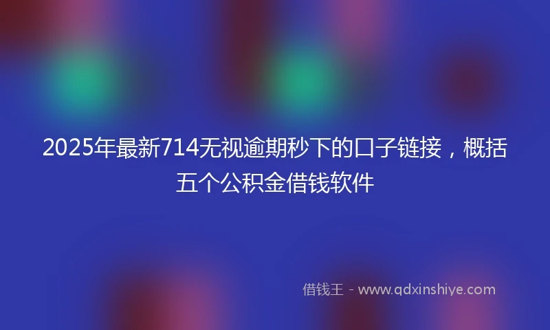 2025年最新714无视逾期秒下的口子链接，概括五个公积金借钱软件