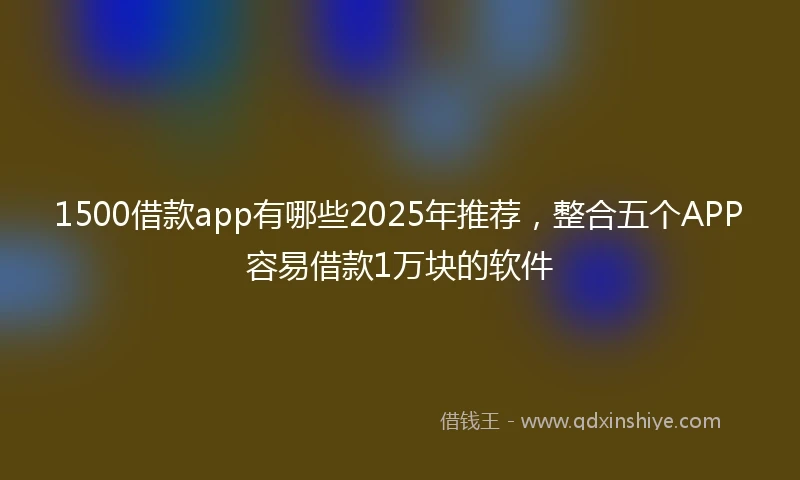 1500借款app有哪些2025年推荐，整合五个APP容易借款1万块的软件