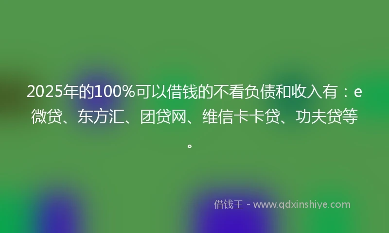 2025年的100%可以借钱的不看负债和收入有：e微贷、东方汇、团贷网、维信卡卡贷、功夫贷等。