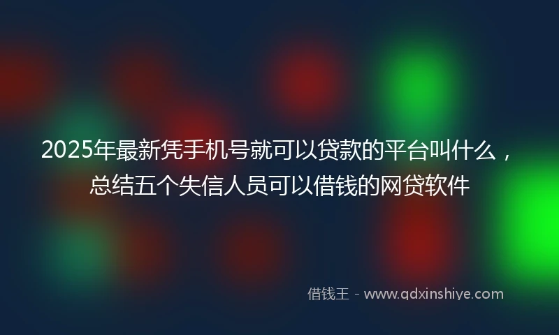 2025年最新凭手机号就可以贷款的平台叫什么，总结五个失信人员可以借钱的网贷软件