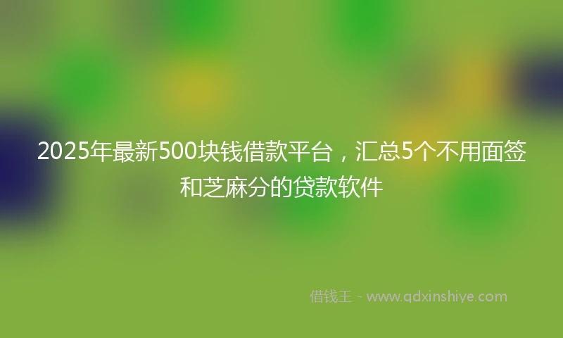 2025年最新500块钱借款平台，汇总5个不用面签和芝麻分的贷款软件