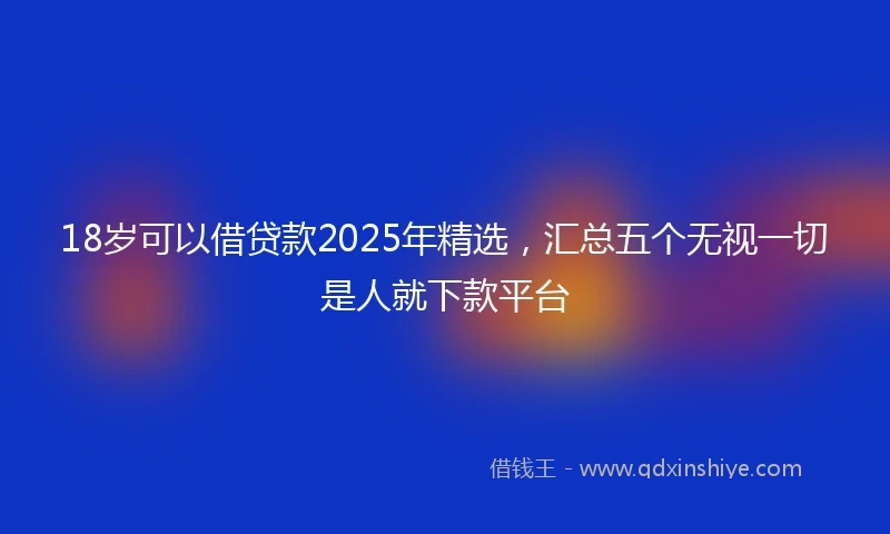 18岁可以借贷款2025年精选，汇总五个无视一切是人就下款平台