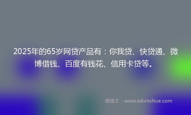 2025年的65岁网贷产品有：你我贷、快贷通、微博借钱、百度有钱花、信用卡贷等。