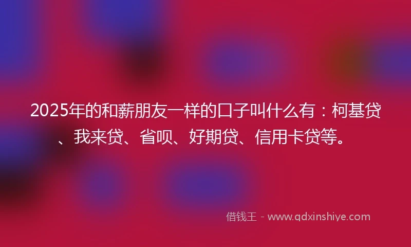 2025年的和薪朋友一样的口子叫什么有：柯基贷、我来贷、省呗、好期贷、信用卡贷等。