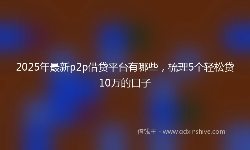 2025年最新p2p借贷平台有哪些，梳理5个轻松贷10万的口子