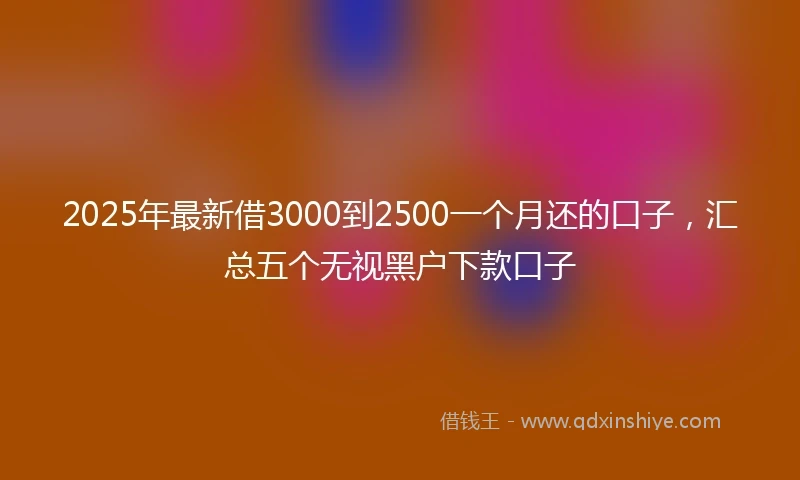 2025年最新借3000到2500一个月还的口子，汇总五个无视黑户下款口子