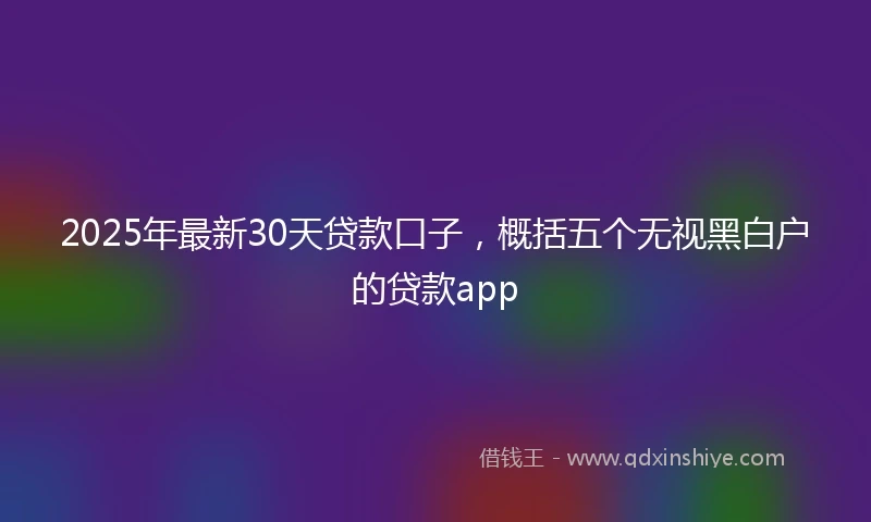2025年最新30天贷款口子，概括五个无视黑白户的贷款app