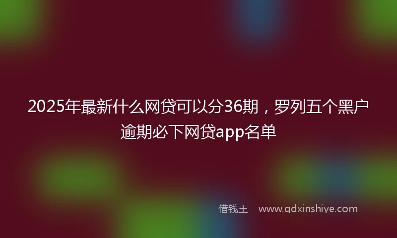 2025年最新什么网贷可以分36期，罗列五个黑户逾期必下网贷app名单