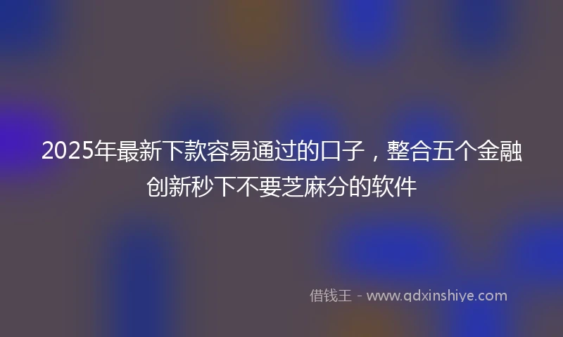 2025年最新下款容易通过的口子，整合五个金融创新秒下不要芝麻分的软件