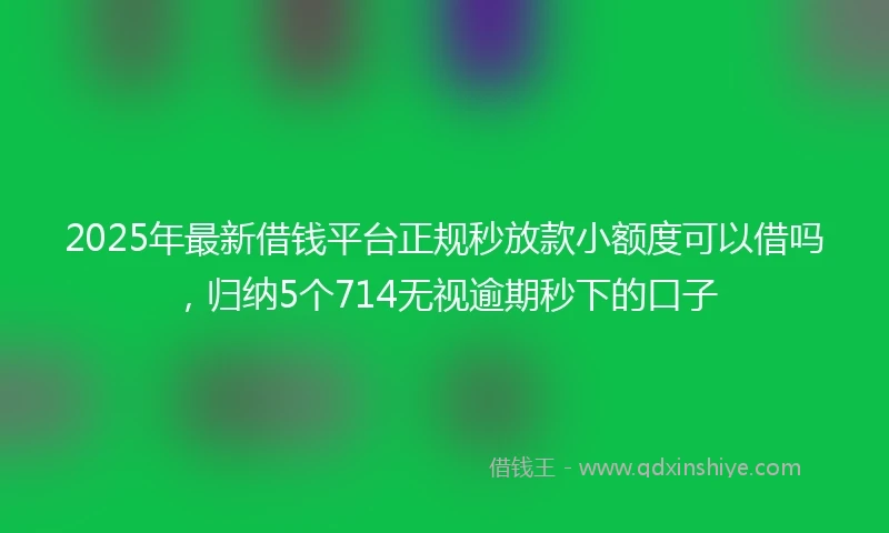 2025年最新借钱平台正规秒放款小额度可以借吗，归纳5个714无视逾期秒下的口子
