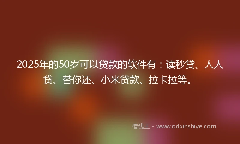 2025年的50岁可以贷款的软件有：读秒贷、人人贷、替你还、小米贷款、拉卡拉等。