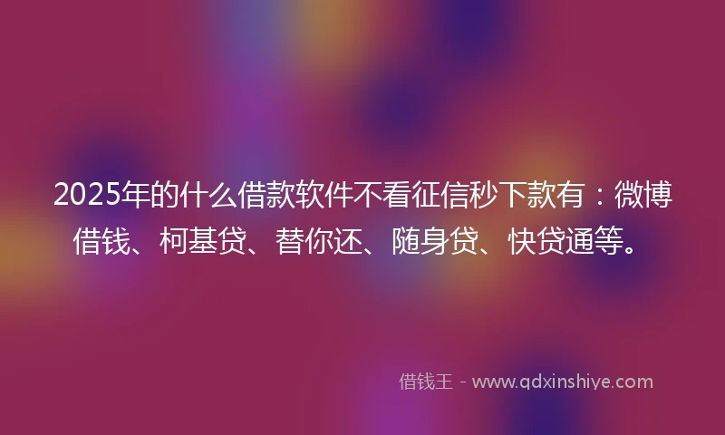 2025年的什么借款软件不看征信秒下款有：微博借钱、柯基贷、替你还、随身贷、快贷通等。