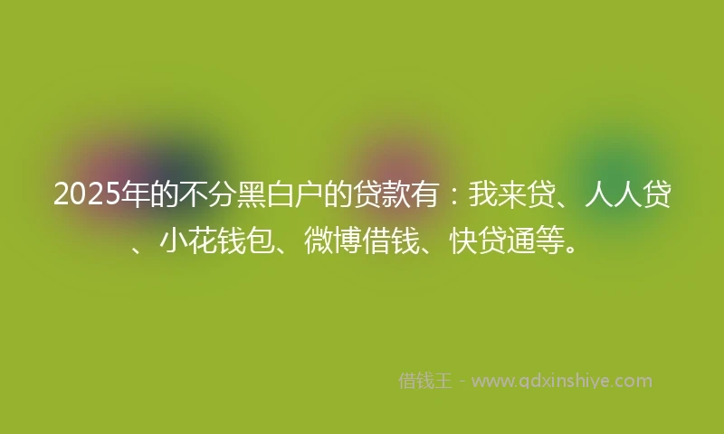 2025年的不分黑白户的贷款有：我来贷、人人贷、小花钱包、微博借钱、快贷通等。