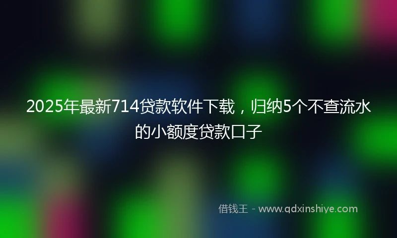 2025年最新714贷款软件下载，归纳5个不查流水的小额度贷款口子