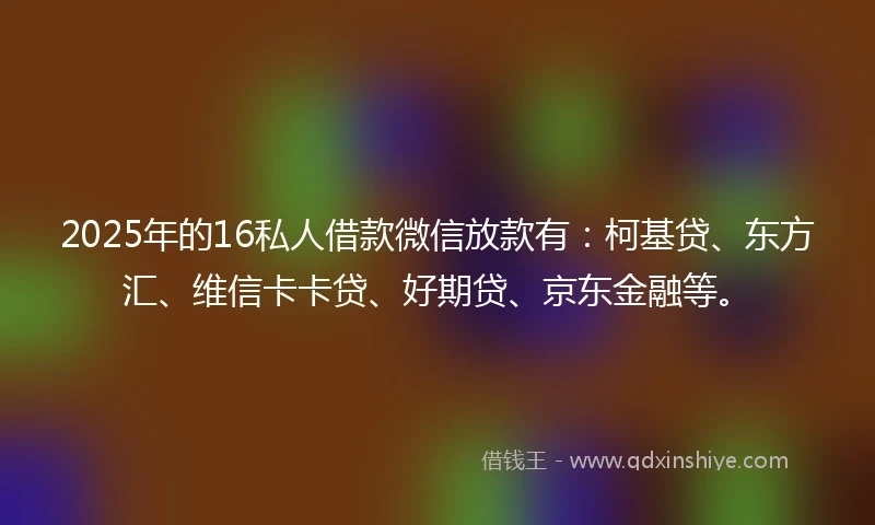 2025年的16私人借款微信放款有：柯基贷、东方汇、维信卡卡贷、好期贷、京东金融等。