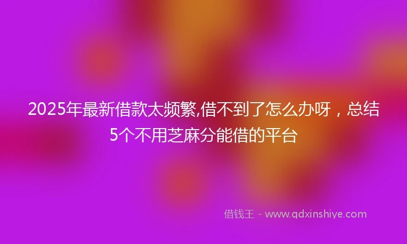 2025年最新借款太频繁,借不到了怎么办呀，总结5个不用芝麻分能借的平台