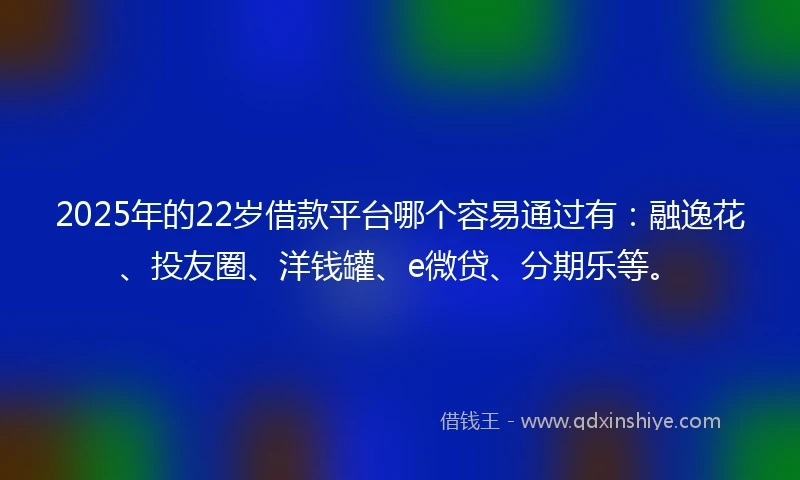 2025年的22岁借款平台哪个容易通过有：融逸花、投友圈、洋钱罐、e微贷、分期乐等。