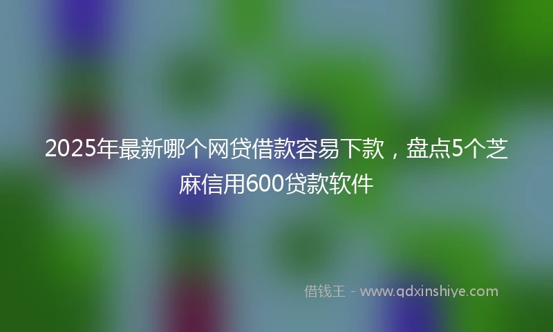 2025年最新哪个网贷借款容易下款，盘点5个芝麻信用600贷款软件