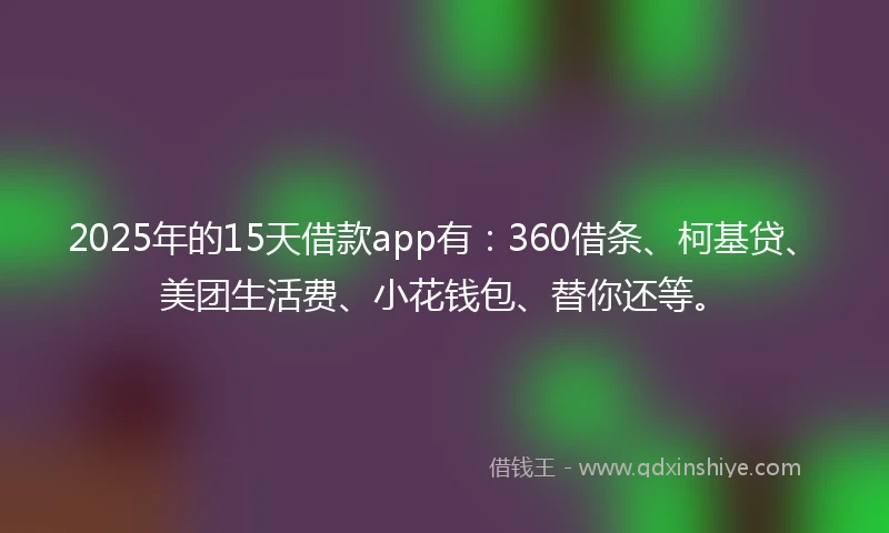2025年的15天借款app有：360借条、柯基贷、美团生活费、小花钱包、替你还等。