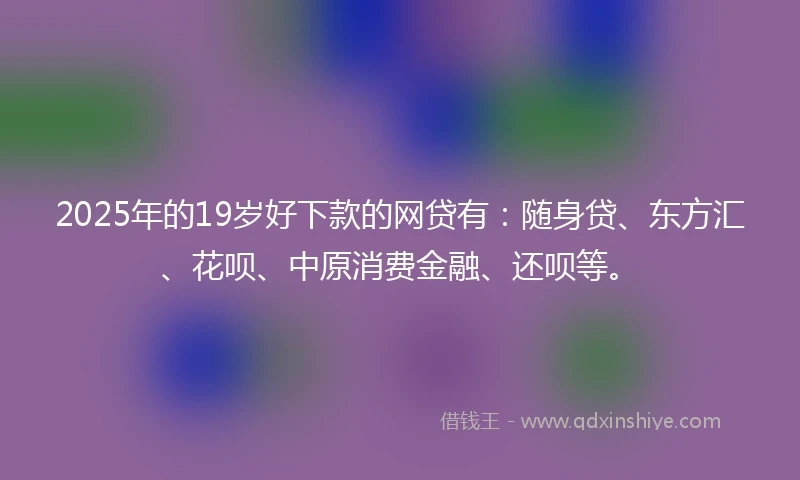 2025年的19岁好下款的网贷有：随身贷、东方汇、花呗、中原消费金融、还呗等。