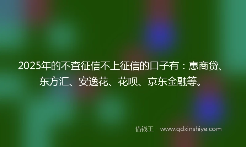 2025年的不查征信不上征信的口子有：惠商贷、东方汇、安逸花、花呗、京东金融等。