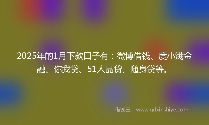 2025年的1月下款口子有：微博借钱、度小满金融、你我贷、51人品贷、随身贷等。