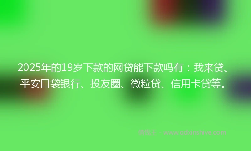 2025年的19岁下款的网贷能下款吗有：我来贷、平安口袋银行、投友圈、微粒贷、信用卡贷等。