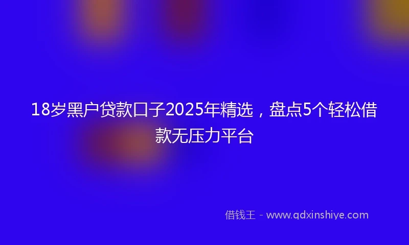 18岁黑户贷款口子2025年精选，盘点5个轻松借款无压力平台