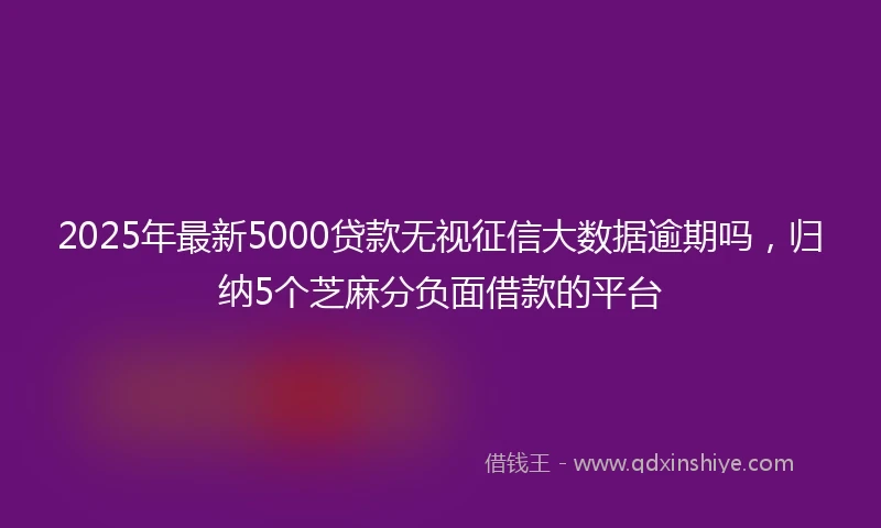 2025年最新5000贷款无视征信大数据逾期吗，归纳5个芝麻分负面借款的平台