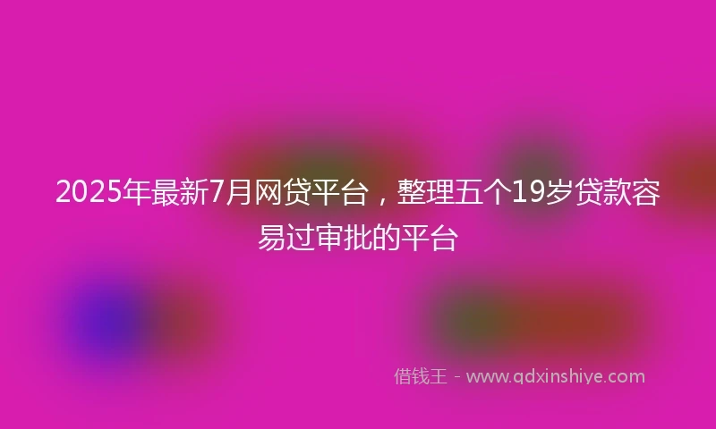 2025年最新7月网贷平台，整理五个19岁贷款容易过审批的平台