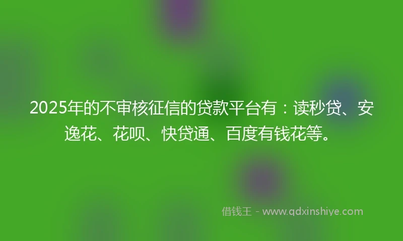 2025年的不审核征信的贷款平台有：读秒贷、安逸花、花呗、快贷通、百度有钱花等。