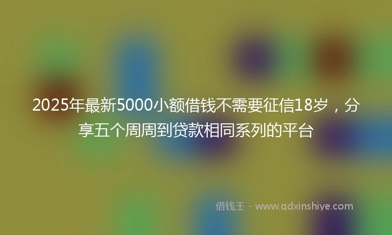 2025年最新5000小额借钱不需要征信18岁，分享五个周周到贷款相同系列的平台