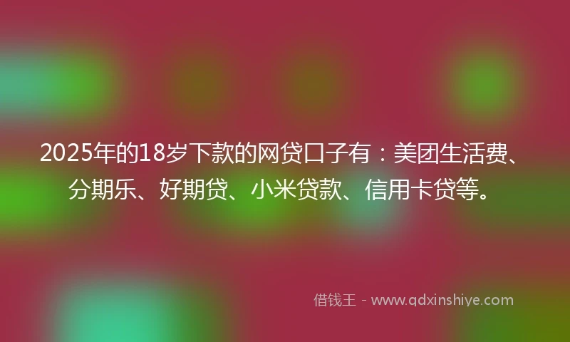 2025年的18岁下款的网贷口子有：美团生活费、分期乐、好期贷、小米贷款、信用卡贷等。