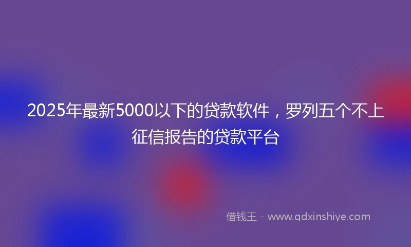 2025年最新5000以下的贷款软件，罗列五个不上征信报告的贷款平台