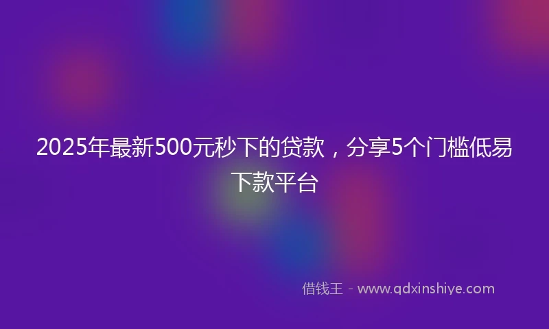 2025年最新500元秒下的贷款，分享5个门槛低易下款平台