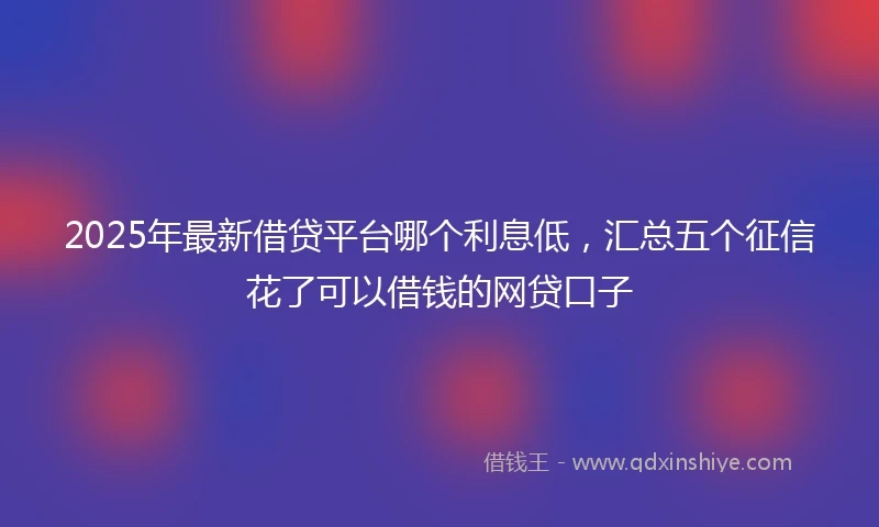 2025年最新借贷平台哪个利息低，汇总五个征信花了可以借钱的网贷口子