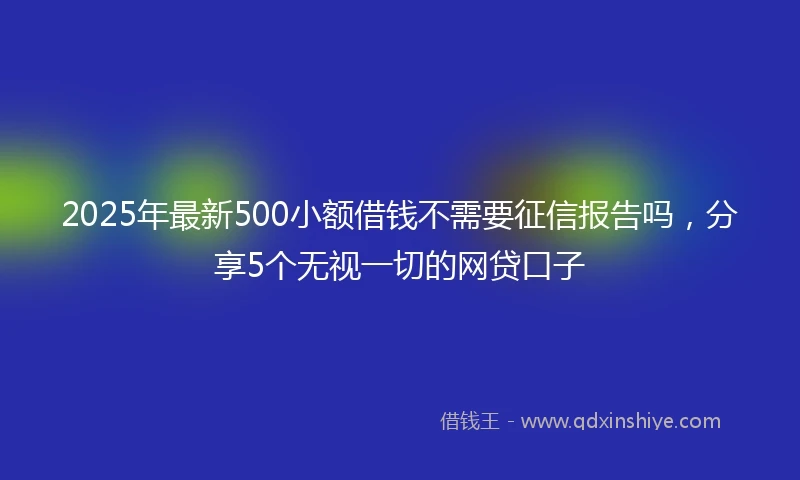 2025年最新500小额借钱不需要征信报告吗，分享5个无视一切的网贷口子
