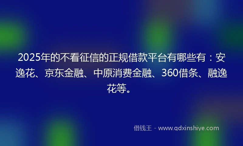 2025年的不看征信的正规借款平台有哪些有：安逸花、京东金融、中原消费金融、360借条、融逸花等。