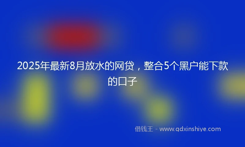 2025年最新8月放水的网贷，整合5个黑户能下款的口子