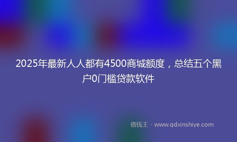 2025年最新人人都有4500商城额度，总结五个黑户0门槛贷款软件