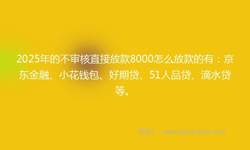 2025年的不审核直接放款8000怎么放款的有：京东金融、小花钱包、好期贷、51人品贷、滴水贷等。