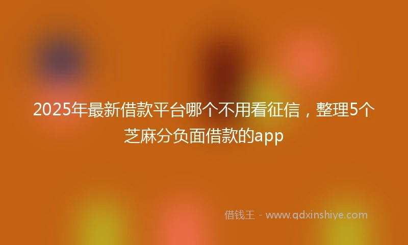 2025年最新借款平台哪个不用看征信，整理5个芝麻分负面借款的app