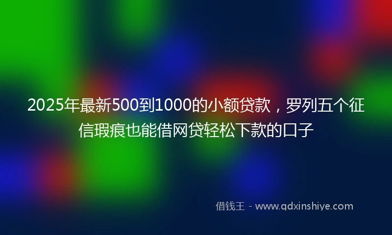 2025年最新500到1000的小额贷款，罗列五个征信瑕疵也能借网贷轻松下款的口子