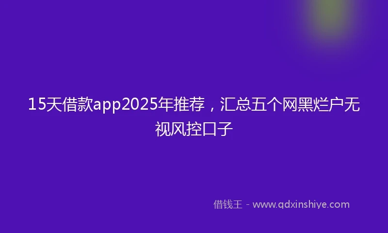 15天借款app2025年推荐，汇总五个网黑烂户无视风控口子