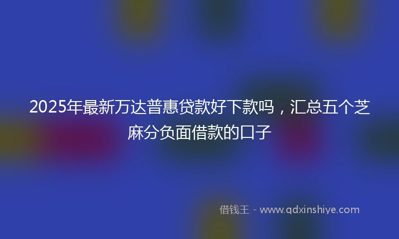 2025年最新万达普惠贷款好下款吗，汇总五个芝麻分负面借款的口子