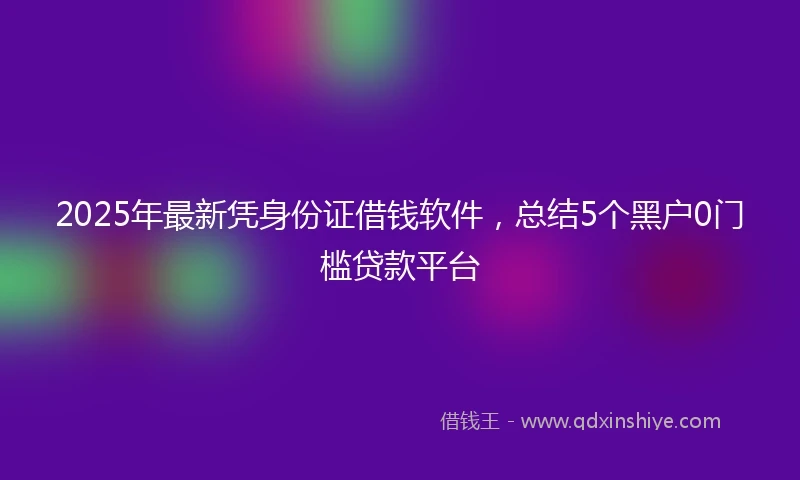 2025年最新凭身份证借钱软件，总结5个黑户0门槛贷款平台