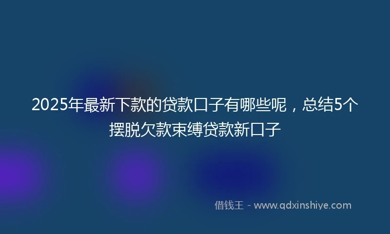 2025年最新下款的贷款口子有哪些呢，总结5个摆脱欠款束缚贷款新口子