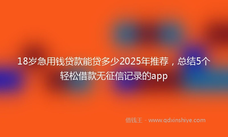18岁急用钱贷款能贷多少2025年推荐，总结5个轻松借款无征信记录的app