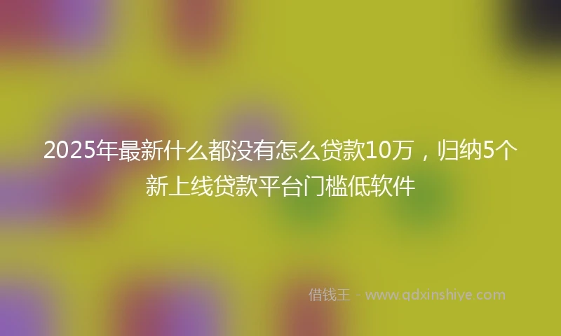 2025年最新什么都没有怎么贷款10万，归纳5个新上线贷款平台门槛低软件