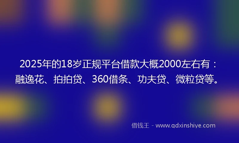 2025年的18岁正规平台借款大概2000左右有：融逸花、拍拍贷、360借条、功夫贷、微粒贷等。